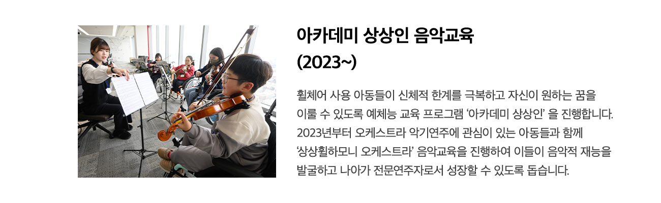 아카데미 상상인 음악교육 (2023~) 휠체어 사용 아동들이 신체적 한계를 극복하고 자신이 원하는 꿈을 이룰 수 있도록 예체능 교육 프로그램 '아카데미 상상인'을 진행합니다. 2023년부터 음악 및 오케스트라 악기연주에 관심이 있는 아동 20명을 선발하여 음악적 재능을 발굴하고 나아가 전문가로서 성장할 수 있도록 돕습니다.